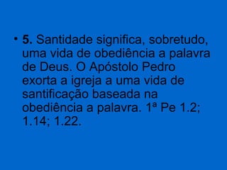 • 5. Santidade significa, sobretudo, 
uma vida de obediência a palavra 
de Deus. O Apóstolo Pedro 
exorta a igreja a uma vida de 
santificação baseada na 
obediência a palavra. 1ª Pe 1.2; 
1.14; 1.22.

 