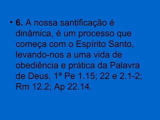 • 6. A nossa santificação é 
dinâmica, é um processo que 
começa com o Espírito Santo, 
levando-nos a uma vida de 
obediência e prática da Palavra 
de Deus. 1ª Pe 1.15; 22 e 2.1-2; 
Rm 12.2; Ap 22.14. 

 