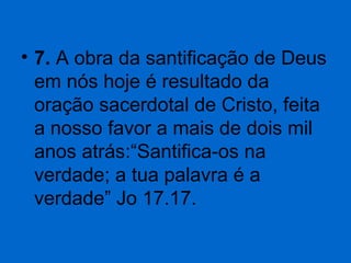 • 7. A obra da santificação de Deus 
em nós hoje é resultado da 
oração sacerdotal de Cristo, feita 
a nosso favor a mais de dois mil 
anos atrás:“Santifica-os na 
verdade; a tua palavra é a 
verdade” Jo 17.17. 

 