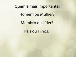 Quem é mais importante?
Homem ou Mulher?
Membro ou Líder?
Pais ou Filhos?
 