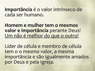 Importância é o valor intrínseco de
cada ser humano.
Homem e mulher tem o mesmos
valor e importância perante Deus!
Um não é melhor do que o outro!
Líder de célula e membro de célula
tem o o mesmo valor, a mesma
importância e são igualmente amados
por Deus e pela Igreja.
 