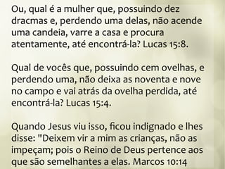 Ou, qual é a mulher que, possuindo dez
dracmas e, perdendo uma delas, não acende
uma candeia, varre a casa e procura
atentamente, até encontrá-la? Lucas 15:8.
Qual de vocês que, possuindo cem ovelhas, e
perdendo uma, não deixa as noventa e nove
no campo e vai atrás da ovelha perdida, até
encontrá-la? Lucas 15:4.
Quando Jesus viu isso, ficou indignado e lhes
disse: "Deixem vir a mim as crianças, não as
impeçam; pois o Reino de Deus pertence aos
que são semelhantes a elas. Marcos 10:14
 
