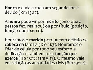 Honra é dada a cada um segundo lhe é
devido (Rm 13:17).
A honra pode vir por mérito (pelo que a
pessoa fez, realizou) ou por título (posição,
função que exerce).
Honramos o marido porque tem o título de
cabeça da família (1Co 11:3). Honramos o
líder de célula por todo seu esforço e
dedicação e também pela função que
exerce (Hb 13:17; 1Tm 5:17). O mesmo vale
em relação as autoridades civis (Rm 13:1,2).
 