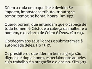 Dêem a cada um o que lhe é devido: Se
imposto, imposto; se tributo, tributo; se
temor, temor; se honra, honra. Rm 13:7.
Quero, porém, que entendam que o cabeça de
todo homem é Cristo, e o cabeça da mulher é o
homem, e o cabeça de Cristo é Deus. 1Co 11:3.
Obedeçam aos seus líderes e submetam-se à
autoridade deles. Hb 13:17.
Os presbíteros que lideram bem a igreja são
dignos de dupla honra, especialmente aqueles
cujo trabalho é a pregação e o ensino. 1Tm 5:17.
 