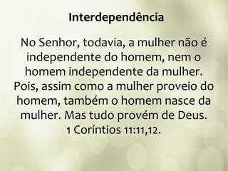 No Senhor, todavia, a mulher não é
independente do homem, nem o
homem independente da mulher.
Pois, assim como a mulher proveio do
homem, também o homem nasce da
mulher. Mas tudo provém de Deus.
1 Coríntios 11:11,12.
Interdependência
 