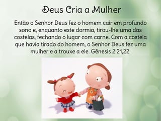 Deus Cria a Mulher
Então o Senhor Deus fez o homem cair em profundo
sono e, enquanto este dormia, tirou-lhe uma das
costelas, fechando o lugar com carne. Com a costela
que havia tirado do homem, o Senhor Deus fez uma
mulher e a trouxe a ele. Gênesis 2:21,22.
 