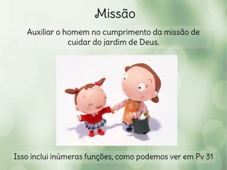 Missão
Auxiliar o homem no cumprimento da missão de
cuidar do jardim de Deus.
Isso inclui inúmeras funções, como podemos ver em Pv 31
 