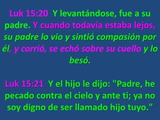 Luk 15:20 Y levantándose, fue a su
padre. Y cuando todavía estaba lejos,
su padre lo vio y sintió compasión por
él, y corrió, se echó sobre su cuello y lo
besó.
Luk 15:21 Y el hijo le dijo: "Padre, he
pecado contra el cielo y ante ti; ya no
soy digno de ser llamado hijo tuyo."
 