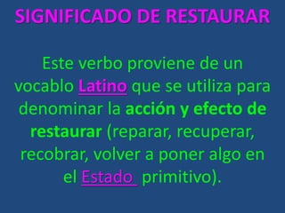 SIGNIFICADO DE RESTAURAR
Este verbo proviene de un
vocablo Latino que se utiliza para
denominar la acción y efecto de
restaurar (reparar, recuperar,
recobrar, volver a poner algo en
el Estado primitivo).
 