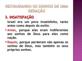 3. INSATISFAÇÃO
3. INSATISFAÇÃO
Israel era um povo insatisfeito, tanto
antes como depois do exílio.
 Antes, porque eles eram indiferentes
aos sonhos de Deus para eles como
nação.
 Depois, porque perderam não apenas os
sonhos de Deus, mas também os seus
próprios sonhos.
 