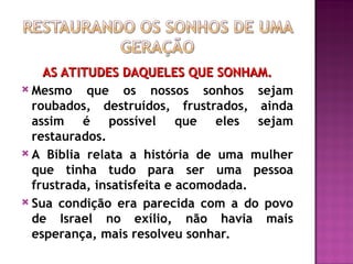AS ATITUDES DAQUELES QUE SONHAM.
AS ATITUDES DAQUELES QUE SONHAM.
 Mesmo que os nossos sonhos sejam
roubados, destruídos, frustrados, ainda
assim é possível que eles sejam
restaurados.
 A Bíblia relata a história de uma mulher
que tinha tudo para ser uma pessoa
frustrada, insatisfeita e acomodada.
 Sua condição era parecida com a do povo
de Israel no exílio, não havia mais
esperança, mais resolveu sonhar.
 
