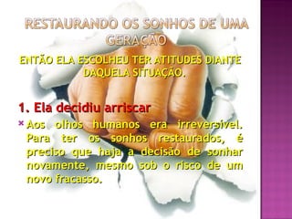 ENTÃO ELA ESCOLHEU TER ATITUDES DIANTE
ENTÃO ELA ESCOLHEU TER ATITUDES DIANTE
DAQUELA SITUAÇÃO.
DAQUELA SITUAÇÃO.
1. Ela decidiu arriscar
1. Ela decidiu arriscar
 Aos olhos humanos era irreversível.
Aos olhos humanos era irreversível.
Para ter os sonhos restaurados, é
Para ter os sonhos restaurados, é
preciso que haja a decisão de sonhar
preciso que haja a decisão de sonhar
novamente, mesmo sob o risco de um
novamente, mesmo sob o risco de um
novo fracasso.
novo fracasso.
 