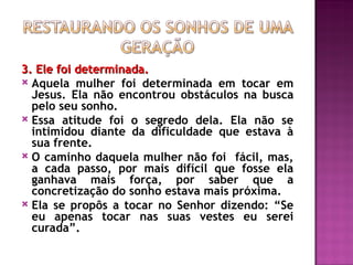 3. Ele foi determinada.
3. Ele foi determinada.
 Aquela mulher foi determinada em tocar em
Jesus. Ela não encontrou obstáculos na busca
pelo seu sonho.
 Essa atitude foi o segredo dela. Ela não se
intimidou diante da dificuldade que estava à
sua frente.
 O caminho daquela mulher não foi fácil, mas,
a cada passo, por mais difícil que fosse ela
ganhava mais força, por saber que a
concretização do sonho estava mais próxima.
 Ela se propôs a tocar no Senhor dizendo: “Se
eu apenas tocar nas suas vestes eu serei
curada”.
 