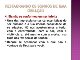 4. Ela não se conformou em ser infeliz
4. Ela não se conformou em ser infeliz
 Uma das impressionantes características do
ser humano é a sua imensa capacidade de
se adaptar. Nó nos acostumamos a tudo,
com a enfermidade, com a dor, com a
violência e, até mesmo com a morte. Isso
tudo nos faz deixar de sonhar.
 Recuse se acomodar com o que não é
vontade de Deus para você.
 