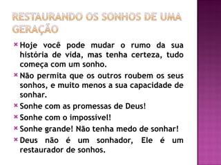  Hoje você pode mudar o rumo da sua
história de vida, mas tenha certeza, tudo
começa com um sonho.
 Não permita que os outros roubem os seus
sonhos, e muito menos a sua capacidade de
sonhar.
 Sonhe com as promessas de Deus!
 Sonhe com o impossível!
 Sonhe grande! Não tenha medo de sonhar!
 Deus não é um sonhador, Ele é um
restaurador de sonhos.
 