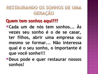 Quem tem sonhos aqui???
Quem tem sonhos aqui???
Cada um de nós tem sonhos... Às
vezes seu sonho é o de se casar,
ter filhos, abrir uma empresa ou
mesmo se formar... Não interessa
qual é o seu sonho, o importante é
que você sonhe!!!
Deus pode e quer restaurar nossos
sonhos!
 