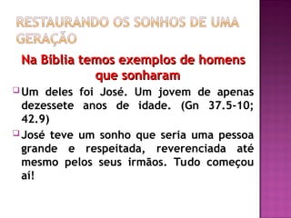 Na Bíblia temos exemplos de homens
Na Bíblia temos exemplos de homens
que sonharam
que sonharam
 Um deles foi José. Um jovem de apenas
dezessete anos de idade. (Gn 37.5-10;
42.9)
 José teve um sonho que seria uma pessoa
grande e respeitada, reverenciada até
mesmo pelos seus irmãos. Tudo começou
aí!
 