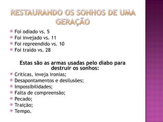  Foi odiado vs. 5
 Foi invejado vs. 11
 Foi repreendido vs. 10
 Foi traído vs. 28
Estas são as armas usadas pelo diabo para
destruir os sonhos:
 Criticas, inveja ironias;
 Desapontamentos e desilusões;
 Impossibilidades;
 Falta de compreensão;
 Pecado;
 Traição;
 Tempo.
 