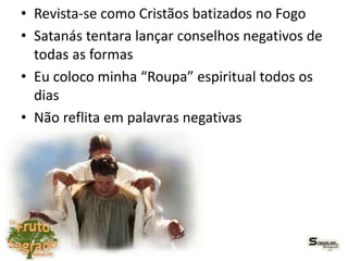 • Revista-se como Cristãos batizados no Fogo
• Satanás tentara lançar conselhos negativos de
todas as formas
• Eu coloco minha “Roupa” espiritual todos os
dias
• Não reflita em palavras negativas
 