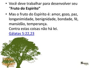 • Você deve trabalhar para desenvolver seu
“Fruto do Espirito”
• Mas o fruto do Espírito é: amor, gozo, paz,
longanimidade, benignidade, bondade, fé,
mansidão, temperança.
Contra estas coisas não há lei.
Gálatas 5:22,23
 
