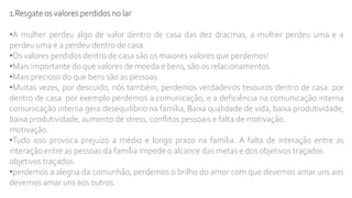 1.Resgate os valores perdidos no lar
•A mulher perdeu algo de valor dentro de casa das dez dracmas, a mulher perdeu uma e a
perdeu uma e a perdeu dentro de casa.
•Os valores perdidos dentro de casa são os maiores valores que perdemos!
•Mais importante do que valores de moeda e bens, são os relacionamentos.
•Mais precioso do que bens são as pessoas.
•Muitas vezes, por descuido, nós também, perdemos verdadeiros tesouros dentro de casa. por
dentro de casa. por exemplo perdemos a comunicação, e a deficiência na comunicação interna
comunicação interna gera desequilíbrio na família, Baixa qualidade de vida, baixa produtividade,
baixa produtividade, aumento de stress, conflitos pessoais e falta de motivação.
motivação.
•Tudo isso provoca prejuízo a médio e longo prazo na família. A falta de interação entre as
interação entre as pessoas da família impede o alcance das metas e dos objetivos traçados.
objetivos traçados.
•perdemos a alegria da comunhão, perdemos o brilho do amor com que devemos amar uns aos
devemos amar uns aos outros.
 