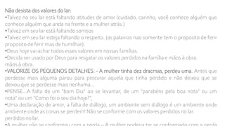 Não desista dos valores do lar:
•Talvez no seu lar está faltando atitudes de amor (cuidado, carinho, você conhece alguém que
conhece alguém que anda na frente e a mulher atrás.)
•Talvez em seu lar está faltando sorrisos
•Talvez em seu lar esteja faltando o respeito. (as palavras nao somente tem o proposito de ferir
proposito de ferir mas de humilhar).
•Deus hoje vai achar todos esses valores em nossas famílias.
•Decida ser usado por Deus para resgatar os valores perdidos na família e mãos à obra.
mãos à obra.
•VALORIZE OS PEQUENOS DETALHES: - A mulher tinha dez dracmas, perdeu uma. Antes que
perdesse mais alguma parou para procurar aquela que tinha perdido e não deixou que se
deixou que se perdesse mais nenhuma...
•PENSE...A falta de um “bom Dia” ao se levantar, de um “parabéns pela boa nota” ou um
nota” ou um “Como foi o seu dia hoje?”,
•Uma declaração de amor, a falta de diálogo, um ambiente sem diálogo é um ambiente onde
ambiente onde as coisas se perdem! Não se conforme com os valores perdidos no lar.
perdidos no lar.
 
