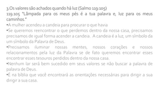 3.Os valores são achados quando há luz (Salmo 119:105)
119.105 “Lâmpada para os meus pés é a tua palavra e, luz para os meus
caminhos.”
•A mulher acendeu a candeia para procurar o que havia
•Se queremos reencontrar o que perdemos dentro da nossa casa, precisamos
precisamos de igual forma acender a candeia. A candeia é a luz, um símbolo da
um símbolo da Palavra de Deus.
•Precisamos iluminar nossas mentes, nossos corações e nossos
relacionamentos pela luz da Palavra se de fato queremos encontrar esses
encontrar esses tesouros perdidos dentro da nossa casa.
•Nenhum lar será bem sucedido em seus valores se não buscar a palavra de
palavra de Deus.
•É na bíblia que você encontrará as orientações necessárias para dirigir a sua
dirigir a sua casa.
 