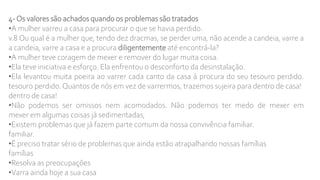 4-Os valores são achados quando os problemas são tratados
•A mulher varreu a casa para procurar o que se havia perdido.
v.8 Ou qual é a mulher que, tendo dez dracmas, se perder uma, não acende a candeia, varre a
a candeia, varre a casa e a procura diligentemente até encontrá-la?
•A mulher teve coragem de mexer e remover do lugar muita coisa.
•Ela teve iniciativa e esforço. Ela enfrentou o desconforto da desinstalação.
•Ela levantou muita poeira ao varrer cada canto da casa à procura do seu tesouro perdido.
tesouro perdido.Quantos de nós em vez de varrermos, trazemos sujeira para dentro de casa!
dentro de casa!
•Não podemos ser omissos nem acomodados. Não podemos ter medo de mexer em
mexer em algumas coisas já sedimentadas,
•Existem problemas que já fazem parte comum da nossa convivência familiar.
familiar.
•É preciso tratar sério de problemas que ainda estão atrapalhando nossas famílias
famílias
•Resolva as preocupações
•Varra ainda hoje a sua casa
 