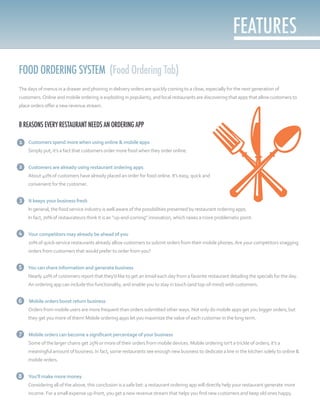 FOOD ORDERING SYSTEM (Food Ordering Tab)
The days of menus in a drawer and phoning in delivery orders are quickly coming to a close, especially for the next generation of
customers.Online and mobile ordering is exploding in popularity, and local restaurants are discovering that apps that allow customers to
place orders offer a new revenue stream.
8 REASONS EVERY RESTAURANT NEEDS AN ORDERING APP
1. Customers spend more when using online & mobile apps
Simply put, it’s a fact that customers order more food when they order online.
2. Customers are already using restaurant ordering apps
About 40% of customers have already placed an order for food online. It’s easy, quick and
convenient for the customer.
3. It keeps your business fresh
In general, the food service industry is well aware of the possibilities presented by restaurant ordering apps.
In fact, 70% of restaurateurs think it is an “up-and-coming” innovation, which raises a more problematic point:
4. Your competitors may already be ahead of you
20% of quick-service restaurants already allow customers to submit orders from their mobile phones.Are your competitors snagging
orders from customers that would prefer to order from you?
5. You can share information and generate business
Nearly 40% of customers report that they’d like to get an email each day from a favorite restaurant detailing the specials for the day.
An ordering app can include this functionality, and enable you to stay in touch (and top-of-mind) with customers.
6. Mobile orders boost return business
Orders from mobile users are more frequent than orders submitted other ways. Not only do mobile apps get you bigger orders, but
they get you more of them! Mobile ordering apps let you maximize the value of each customer in the long term.
7. Mobile orders can become a significant percentage of your business
Some of the larger chains get 25% or more of their orders from mobile devices. Mobile ordering isn’t a trickle of orders; it’s a
meaningful amount of business. In fact, some restaurants see enough new business to dedicate a line in the kitchen solely to online &
mobile orders.
8. You’ll make more money
Considering all of the above, this conclusion is a safe bet: a restaurant ordering app will directly help your restaurant generate more
income. For a small expense up-front, you get a new revenue stream that helps you find new customers and keep old ones happy.
1
2
3
4
5
6
7
8
 