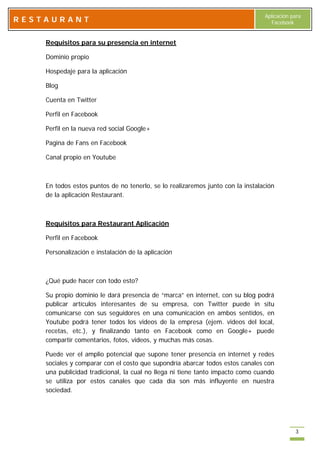 Aplicación para
RESTAURANT                                                                        Facebook


    Requisitos para su presencia en internet

    Dominio propio

    Hospedaje para la aplicación

    Blog

    Cuenta en Twitter

    Perfil en Facebook

    Perfil en la nueva red social Google+

    Pagina de Fans en Facebook

    Canal propio en Youtube



    En todos estos puntos de no tenerlo, se lo realizaremos junto con la instalación
    de la aplicación Restaurant.



    Requisitos para Restaurant Aplicación

    Perfil en Facebook

    Personalización e instalación de la aplicación



    ¿Qué pude hacer con todo esto?

    Su propio dominio le dará presencia de “marca” en internet, con su blog podrá
    publicar artículos interesantes de su empresa, con Twitter puede in situ
    comunicarse con sus seguidores en una comunicación en ambos sentidos, en
    Youtube podrá tener todos los videos de la empresa (ejem. videos del local,
    recetas, etc.), y finalizando tanto en Facebook como en Google+ puede
    compartir comentarios, fotos, videos, y muchas más cosas.

    Puede ver el amplio potencial que supone tener presencia en internet y redes
    sociales y comparar con el costo que supondría abarcar todos estos canales con
    una publicidad tradicional, la cual no llega ni tiene tanto impacto como cuando
    se utiliza por estos canales que cada día son más influyente en nuestra
    sociedad.




                                                                                            3
 