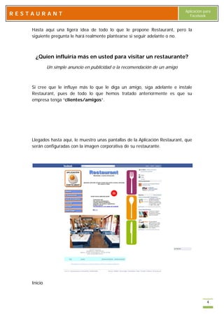 Aplicación para
RESTAURANT                                                                       Facebook


    Hasta aquí una ligera idea de todo lo que le propone Restaurant, pero la
    siguiente pregunta le hará realmente plantearse si seguir adelante o no.



      ¿Quien influiría más en usted para visitar un restaurante?
             Un simple anuncio en publicidad o la recomendación de un amigo



    Si cree que le influye más lo que le diga un amigo, siga adelante e instale
    Restaurant, pues de todo lo que hemos tratado anteriormente es que su
    empresa tenga “clientes/amigos”.




    Llegados hasta aquí, le muestro unas pantallas de la Aplicación Restaurant, que
    serán configuradas con la imagen corporativa de su restaurante.




    Inicio



                                                                                           4
 