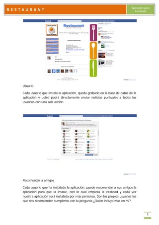 Aplicación para
RESTAURANT                                                                        Facebook




    Usuario

    Cada usuario que instala la aplicación, queda grabado en la base de datos de la
    aplicación y usted podrá directamente enviar noticias puntuales a todos los
    usuarios con una sola acción.




    Recomendar a amigos

    Cada usuario que ha instalado la aplicación, puede recomendar a sus amigos la
    aplicación para que la instale, con lo cual empieza la viralidad y cada vez
    nuestra aplicación será instalada por más personas. Son los propios usuarios los
    que nos recomiendan cumplimos con la pregunta ¿Quién influye más en mi?.



                                                                                            5
 