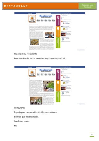 Aplicación para
RESTAURANT                                                        Facebook




    Historia de su restaurante

    Aquí una descripción de su restaurante, como empezó, etc.




    Restaurante

    Espacio para mostrar el local, diferentes salones.

    Eventos que haya realizado.

    Con fotos, videos

    Etc.



                                                                            6
 
