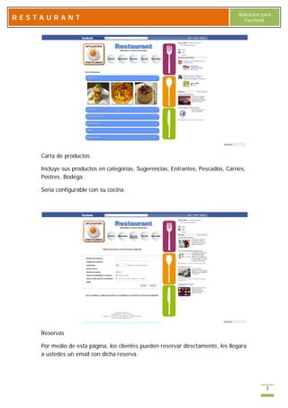 Aplicación para
RESTAURANT                                                                        Facebook




    Carta de productos

    Incluye sus productos en categorías. Sugerencias, Entrantes, Pescados, Carnes,
    Postres, Bodega.

    Seria configurable con su cocina.




    Reservas

    Por medio de esta página, los clientes pueden reservar directamente, les llegara
    a ustedes un email con dicha reserva.




                                                                                            7
 