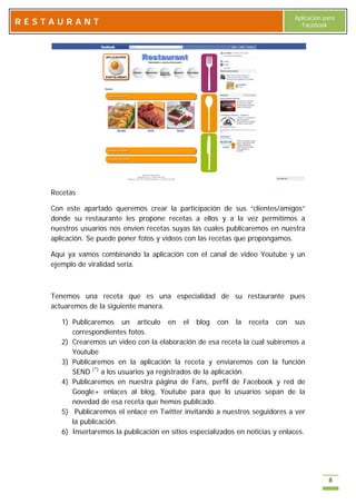 Aplicación para
RESTAURANT                                                                         Facebook




    Recetas

    Con este apartado queremos crear la participación de sus “clientes/amigos”
    donde su restaurante les propone recetas a ellos y a la vez permitimos a
    nuestros usuarios nos envíen recetas suyas las cuales publicaremos en nuestra
    aplicación. Se puede poner fotos y videos con las recetas que propongamos.

    Aquí ya vamos combinando la aplicación con el canal de video Youtube y un
    ejemplo de viralidad seria.



    Tenemos una receta que es una especialidad de su restaurante pues
    actuaremos de la siguiente manera.

       1) Publicaremos un artículo en el blog con la receta con sus
          correspondientes fotos.
       2) Crearemos un video con la elaboración de esa receta la cual subiremos a
          Youtube
       3) Publicaremos en la aplicación la receta y enviaremos con la función
          SEND (*) a los usuarios ya registrados de la aplicación.
       4) Publicaremos en nuestra página de Fans, perfil de Facebook y red de
          Google+ enlaces al blog, Youtube para que lo usuarios sepan de la
          novedad de esa receta que hemos publicado.
       5) Publicaremos el enlace en Twitter invitando a nuestros seguidores a ver
          la publicación.
       6) Insertaremos la publicación en sitios especializados en noticias y enlaces.




                                                                                             8
 