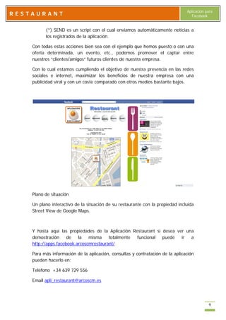 Aplicación para
RESTAURANT                                                                        Facebook


          (*) SEND es un script con el cual enviamos automáticamente noticias a
          los registrados de la aplicación.

    Con todas estas acciones bien sea con el ejemplo que hemos puesto o con una
    oferta determinada, un evento, etc., podemos promover el captar entre
    nuestros “clientes/amigos” futuros clientes de nuestra empresa.

    Con lo cual estamos cumpliendo el objetivo de nuestra presencia en las redes
    sociales e internet, maximizar los beneficios de nuestra empresa con una
    publicidad viral y con un coste comparado con otros medios bastante bajos.




    Plano de situación

    Un plano interactivo de la situación de su restaurante con la propiedad incluida
    Street View de Google Maps.



    Y hasta aquí las propiedades de la Aplicación Restaurant si desea ver una
    demostración     de   la   misma    totalmente  funcional   puede   ir  a
    http://apps.facebook.arcoscmrestaurant/

    Para más información de la aplicación, consultas y contratación de la aplicación
    pueden hacerlo en:

    Teléfono +34 639 729 556

    Email apli_restaurant@arcoscm.es




                                                                                            9
 