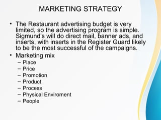 MARKETING STRATEGY
• The Restaurant advertising budget is very
limited, so the advertising program is simple.
Sigmund's wi...