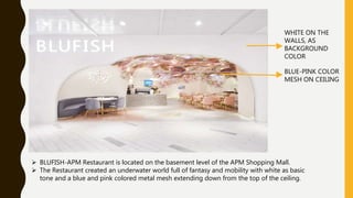 BLUFISH-APM Restaurant is located on the basement level of the APM Shopping Mall.
 The Restaurant created an underwater world full of fantasy and mobility with white as basic
tone and a blue and pink colored metal mesh extending down from the top of the ceiling.
WHITE ON THE
WALLS, AS
BACKGROUND
COLOR
BLUE-PINK COLOR
MESH ON CEILING
 