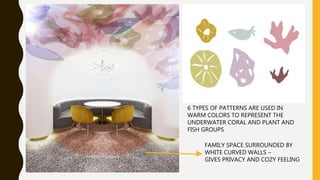 6 TYPES OF PATTERNS ARE USED IN
WARM COLORS TO REPRESENT THE
UNDERWATER CORAL AND PLANT AND
FISH GROUPS
FAMILY SPACE SURROUNDED BY
WHITE CURVED WALLS –
GIVES PRIVACY AND COZY FEELING
 
