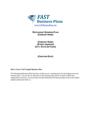 www.FASTBusinessPlans.com
RESTAURANT BUSINESS PLAN
(COMPANY NAME)
(COMPANY NAME)
(STREET ADDRESS)
(CITY, STATE ZIP CODE)
(CREATION DATE)
Here's Your FAST Sample Business Plan
This Restaurant Business Plan has been written to use a starting point for developing your own
business plan. You are free to edit and use this business plan and its contents within your
organization; however, we do ask that you don't distribute this business plan on the web without
explicit permission from us.
 