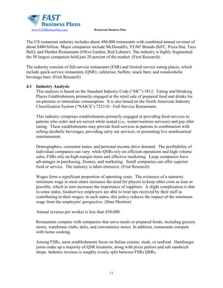 www.FASTBusinessPlans.com

Restaurant Business Plan

The US restaurant industry includes about 480,000 restaurants with combined annual revenue of
about $400 billion. Major companies include McDonald's; YUM! Brands (KFC, Pizza Hut, Taco
Bell); and Darden Restaurants (Olive Garden, Red Lobster). The industry is highly fragmented:
the 50 largest companies hold just 20 percent of the market. (First Research).
The industry consists of full-service restaurants (FSR) and limited service eating places, which
include quick-service restaurants (QSR); cafeterias; buffets; snack bars; and nonalcoholic
beverage bars. (First Research)
4.1

Industry Analysis
This analysis is based on the Standard Industry Code (“SIC”) 5812: Eating and Drinking
Places Establishments primarily engaged in the retail sale of prepared food and drinks for
on-premise or immediate consumption. It is also based on the North American Industry
Classification System (“NAICS”) 722110 - Full-Service Restaurants.
This industry comprises establishments primarily engaged in providing food services to
patrons who order and are served while seated (i.e., waiter/waitress services) and pay after
eating. These establishments may provide food services to patrons in combination with
selling alcoholic beverages, providing carry out services, or presenting live nontheatrical
entertainment.
Demographics, consumer tastes, and personal income drive demand. The profitability of
individual companies can vary: while QSRs rely on efficient operations and high volume
sales, FSRs rely on high-margin items and effective marketing. Large companies have
advantages in purchasing, finance, and marketing. Small companies can offer superior
food or service. The industry is labor-intensive. (First Research)
Wages form a significant proportion of operating costs. The existence of a statutory
minimum wage in most states increases the need for players to keep other costs as lean as
possible, which in turn increases the importance of suppliers. A slight complication is that
in some states, foodservice employers are able to treat tips received by their staff as
contributing to their wages; in such states, this policy reduces the impact of the minimum
wage from the employers' perspective. (Data Monitor)
Annual revenue per worker is less than $50,000.
Restaurants compete with companies that serve meals or prepared foods, including grocery
stores, warehouse clubs, delis, and convenience stores. In addition, restaurants compete
with home cooking.
Among FSRs, most establishments focus on Italian cuisine, steak, or seafood. Hamburger
joints make up a majority of QSR locations, along with pizza parlors and sub sandwich
shops. Industry revenue is roughly evenly split between FSRs QSRs.

11

 