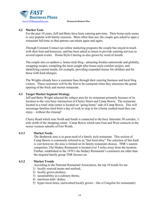 www.FASTBusinessPlans.com

4.2

Restaurant Business Plan

Market Tests
For the past 10 years, Jeff and Betty have been catering part-time. Their home-style menu
is very popular with family reunions. More often than not, the couple gets asked to open a
restaurant full-time so that patrons can return again and again.
Through Constant Contact (an online marketing program) the couple has stayed in touch
with their host and hostesses, and has been asked to return to provide catering services to
several repeat events. Home-Style Catering as also grown by word of mouth.
The couple also co-authors a home-style blog - attracting foodies nationwide and globally,
swapping recipes, compiling the most sought after home-style comfort recipes, and
identifying current trends, for example, providing expanded menus for children and for
those with food allergies.
The Wrights already have a customer base through their catering business and local blog
visitors. These customers will be the first to be contacted when they announce the grand
opening of the brick and mortar restaurant.

4.3

Target Market Segment Strategy
Jeff and Betty Wright selected the subject area for its restaurant primarily because of its
location to the very busy intersection of Cherry Street and Camp Bowie. The restaurant
located in a retail strip center is located on “going home” side of Camp Bowie. This will
encourage families tired from a day of work to stop in for a home cooked meal they can
enjoy – without the cleanup!
Cherry Road which runs North and South is connected to the busy Interstate 30 corridor, ½
mile north of the shopping center. Camp Bowie which runs East and West connects to the
newer western suburbs of Fort Worth.

4.3.1

Market Needs
The Benbrook area is in great need of a family style restaurant. This section of
Camp Bowie is commonly referred to as “fast food alley” The selection of fast food
is vast however; the area is limited on its family restaurant choices. THR’s nearest
competitor, The Hedary Restaurant is located over 5 miles away from the location.
Further, established in the 1970’s the Hedary Restaurant’s customers are older than
the targeted family group THR focuses on.

4.3.2

Market Trends
According to the National Restaurant Association, the top 10 trends for are:
1) locally sourced meats and seafood,
2) locally grown produce,
3) sustainability as a culinary theme,
4) nutritious kids’ dishes,
5) hyper-local items, (networked locally grown – like a Craigslist for restaurants)

14

 