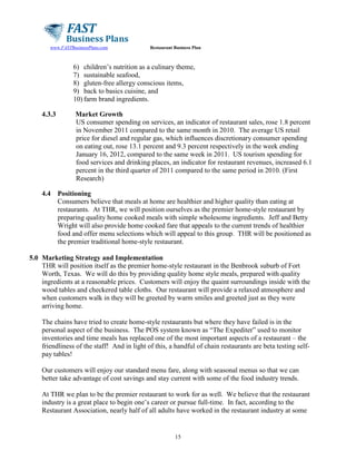 www.FASTBusinessPlans.com

Restaurant Business Plan

6) children’s nutrition as a culinary theme,
7) sustainable seafood,
8) gluten-free allergy conscious items,
9) back to basics cuisine, and
10) farm brand ingredients.
4.3.3

4.4

Market Growth
US consumer spending on services, an indicator of restaurant sales, rose 1.8 percent
in November 2011 compared to the same month in 2010. The average US retail
price for diesel and regular gas, which influences discretionary consumer spending
on eating out, rose 13.1 percent and 9.3 percent respectively in the week ending
January 16, 2012, compared to the same week in 2011. US tourism spending for
food services and drinking places, an indicator for restaurant revenues, increased 6.1
percent in the third quarter of 2011 compared to the same period in 2010. (First
Research)
Positioning
Consumers believe that meals at home are healthier and higher quality than eating at
restaurants. At THR, we will position ourselves as the premier home-style restaurant by
preparing quality home cooked meals with simple wholesome ingredients. Jeff and Betty
Wright will also provide home cooked fare that appeals to the current trends of healthier
food and offer menu selections which will appeal to this group. THR will be positioned as
the premier traditional home-style restaurant.

5.0 Marketing Strategy and Implementation
THR will position itself as the premier home-style restaurant in the Benbrook suburb of Fort
Worth, Texas. We will do this by providing quality home style meals, prepared with quality
ingredients at a reasonable prices. Customers will enjoy the quaint surroundings inside with the
wood tables and checkered table cloths. Our restaurant will provide a relaxed atmosphere and
when customers walk in they will be greeted by warm smiles and greeted just as they were
arriving home.
The chains have tried to create home-style restaurants but where they have failed is in the
personal aspect of the business. The POS system known as “The Expediter” used to monitor
inventories and time meals has replaced one of the most important aspects of a restaurant – the
friendliness of the staff! And in light of this, a handful of chain restaurants are beta testing selfpay tables!
Our customers will enjoy our standard menu fare, along with seasonal menus so that we can
better take advantage of cost savings and stay current with some of the food industry trends.
At THR we plan to be the premier restaurant to work for as well. We believe that the restaurant
industry is a great place to begin one’s career or pursue full-time. In fact, according to the
Restaurant Association, nearly half of all adults have worked in the restaurant industry at some

15

 