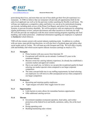 www.FASTBusinessPlans.com

Restaurant Business Plan

point during their lives, and more than one out of four adults got their first job experience in a
restaurant. At THR we believe that our restaurant will provide job opportunities both for the
entry level applicant was well as for the part-time worker searching for flexibly in job hours. We
will pay our employees a competitive salary and believe we can do so by meticulously keeping
our records, including daily review of the Prime Cost Report, and utilize Cost Accounting
Systems, to prevent inventory shortfalls. We will be proactive with our employees by scheduling
regular performance reviews, and provide bonuses and other incentives to motivate our staff.
We will also provide our employees with the most current training programs regarding safe food
handling, and worker protection. (Additional information regarding our employees is explained
in Section 6.1 which follows).
THR will also remain current with current industry marketing tends. In addition to a website
with our menu, map and driving directions, we will also have a Facebook page and utilize other
social media such as Twitter. We will team up with Groupon and Yelp. We will offer a loyalty
club and birthday club which recent reports indicate increases earnings as much as 15%.
5.1.1

Strengths
• Prime location with easy access from Interstate 30
• Exceptional staff with the can do attitude. Combined 25 years in the
restaurant industry
• Because owner has catering industry experience, he already has established a
customer market and approved vendors
• Due to our small size, we believe we can provide exceptional quality by hand
selecting our market specials when compared to our larger corporate
competitors
• The same concept holds true in our staffing requirements, by hand selecting
our employees we will strive to offer unsurpassed service when compared to
our larger competitors

5.1.2

Weaknesses
• Recruiting and retaining quality employees
• Tight margins will allow little wiggle room for error

5.1.3

Opportunities
• Little barriers to entry allows for immediate business opportunities
• Offer additional catering services

5.1.4

Threats
• Government mandates (restaurant operation, food safety, and worker
protection at the federal level and health, sanitation, safety, fire at the local
level)
• Rising operating costs
• Building/maintaining sales volume

16

 