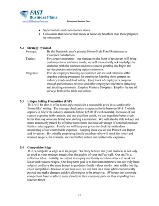 www.FASTBusinessPlans.com

•
•

5.2

Restaurant Business Plan

Supermarkets and convenience stores
Consumers that believe that meals at home are healthier than those prepared
in restaurants.

Strategy Pyramid
Strategy:
Be the Benbrook area’s premier Home-Style Food Restaurant in
Customer Satisfaction.
Tactics:
First create awareness-- our signage on the front of restaurant will bring
customers to us and once inside, we will immediately acknowledge the
customer with the warmest and most sincere greeting and begin the
service process anticipating repeat customers.
Programs:
Provide employee training on customer service and retention; offer
ongoing training programs for employees keeping them current on
industry trends and food safety. Keep track of employee’s progress
through performance reviews and offer employees incentives attracting
and retailing customers. Employ Mystery Shoppers. Employ the use of
surveys both at the table and online.

5.3

Unique Selling Proposition (USP)
THR will be able to offer home-style meals for a reasonable price in a comfortable
‘home-like’ setting. The average check price is expected to be between $8-$15 which
appears in line with industry standards below $25.00 (First Research). Because of our
current expertise with vendors, and our excellent credit, we can negotiate better credit
terms than say someone brand new starting a restaurant. We will also be able to keep our
menu reasonably priced by offering menu items that take advantage of seasonal produce
further reducing price. Finally we will keep our prices in check by meticulous
monitoring of our controllable expenses – keeping close eye on our Prime Cost Report
and Inventory. By initially employing family members who will work for lower and
reduced wagers, for example, we can further reduce our controllable expenses.

5.4

Competitive Edge
THR’s competitive edge is in its people. We truly believe that your business is not only
as good as your products (meals) but the quality of your staff as well. Our staff is a
reflection of us. Initially, we intend to employ our family members who will work for
lower and reduced wages. Our long term goal is to hire team members that are truly hand
selected and have the same honest to goodness family values we do. And unlike our big
chain competitors, because of our lean size, we can turn on a dime when economically
pushed and make changes quickly allowing us to be proactive. (Whereas our corporate
competitors have to adhere more closely to their company policies thus impeding their
reaction time)

17

 