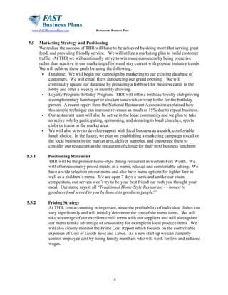 www.FASTBusinessPlans.com

5.5

Restaurant Business Plan

Marketing Strategy and Positioning
We realize the success of THR will have to be achieved by doing more that serving great
food, and providing friendly service. We will utilize a marketing plan to build customer
traffic. At THR we will continually strive to win more customers by being proactive
rather than reactive in our marketing efforts and stay current with popular industry trends.
We will achieve these goals by using the following:
• Database: We will begin our campaign by marketing to our existing database of
customers. We will email fliers announcing our grand opening. We will
continually update our database by providing a fishbowl for business cards in the
lobby and offer a weekly or monthly drawing.
• Loyalty Program/Birthday Program. THR will offer a birthday/loyalty club proving
a complimentary hamburger or chicken sandwich or wrap to the for the birthday
person. A recent report from the National Restaurant Association explained how
this simple technique can increase revenues as much as 15% due to repeat business.
• Our restaurant team will also be active in the local community and we plan to take
an active role by participating, sponsoring, and donating to local churches, sports
clubs or teams in the market area.
• We will also strive to develop rapport with local business as a quick, comfortable
lunch choice. In the future, we plan on establishing a marketing campaign to call on
the local business in the market area, deliver samples, and encourage them to
consider our restaurant as the restaurant of choice for their next business luncheon

5.5.1

Positioning Statement
THR will be the premier home-style dining restaurant in western Fort Worth. We
will offer reasonably priced meals, in a warm, relaxed and comfortable setting. We
have a wide selection on our menu and also have menu options for lighter fare as
well as a children’s menu. We are open 7 days a week and unlike our chain
competitors, our servers won’t try to be your best friend our rush you thought your
meal. Our name says it all “Traditional Home-Style Restaurant - - honest to
goodness food served to you by honest to goodness people!”

5.5.2

Pricing Strategy
At THR, cost accounting is important, since the profitability of individual dishes can
vary significantly and will initially determine the cost of the menu items. We will
take advantage of our excellent credit terms with our suppliers and will also update
our menu to take advantage of seasonality for example in local produce items. We
will also closely monitor the Prime Cost Report which focuses on the controllable
expenses of Cost of Goods Sold and Labor. As a new start-up we can currently
control employee cost by hiring family members who will work for low and reduced
wages.

18

 