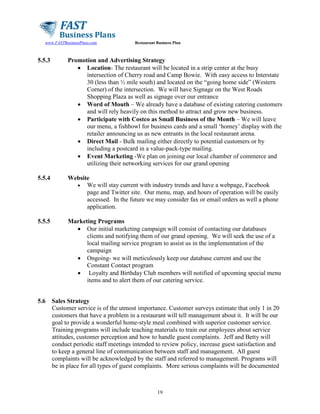 www.FASTBusinessPlans.com

Restaurant Business Plan

5.5.3

Promotion and Advertising Strategy
• Location- The restaurant will be located in a strip center at the busy
intersection of Cherry road and Camp Bowie. With easy access to Interstate
30 (less than ½ mile south) and located on the “going home side” (Western
Corner) of the intersection. We will have Signage on the West Roads
Shopping Plaza as well as signage over our entrance
• Word of Mouth – We already have a database of existing catering customers
and will rely heavily on this method to attract and grow new business.
• Participate with Costco as Small Business of the Month – We will leave
our menu, a fishbowl for business cards and a small ‘homey’ display with the
retailer announcing us as new entrants in the local restaurant arena.
• Direct Mail - Bulk mailing either directly to potential customers or by
including a postcard in a value-pack-type mailing.
• Event Marketing -We plan on joining our local chamber of commerce and
utilizing their networking services for our grand opening

5.5.4

Website
• We will stay current with industry trends and have a webpage, Facebook
page and Twitter site. Our menu, map, and hours of operation will be easily
accessed. In the future we may consider fax or email orders as well a phone
application.

5.5.5

Marketing Programs
• Our initial marketing campaign will consist of contacting our databases
clients and notifying them of our grand opening. We will seek the use of a
local mailing service program to assist us in the implementation of the
campaign
• Ongoing- we will meticulously keep our database current and use the
Constant Contact program
• Loyalty and Birthday Club members will notified of upcoming special menu
items and to alert them of our catering service.

5.6

Sales Strategy
Customer service is of the utmost importance. Customer surveys estimate that only 1 in 20
customers that have a problem in a restaurant will tell management about it. It will be our
goal to provide a wonderful home-style meal combined with superior customer service.
Training programs will include teaching materials to train our employees about service
attitudes, customer perception and how to handle guest complaints. Jeff and Betty will
conduct periodic staff meetings intended to review policy, increase guest satisfaction and
to keep a general line of communication between staff and management. All guest
complaints will be acknowledged by the staff and referred to management. Programs will
be in place for all types of guest complaints. More serious complaints will be documented

19

 