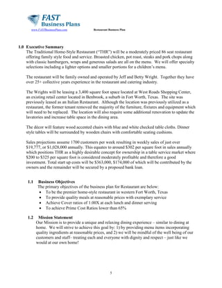 www.FASTBusinessPlans.com

Restaurant Business Plan

1.0 Executive Summary
The Traditional Home-Style Restaurant (“THR”) will be a moderately priced 86 seat restaurant
offering family style food and service. Broasted chicken, pot roast, steaks and pork chops along
with classic hamburgers, wraps and generous salads are all on the menu. We will offer specialty
selections including a lighter options and smaller portions for a children’s menu.
The restaurant will be family owned and operated by Jeff and Betty Wright. Together they have
over 25+ collective years experience in the restaurant and catering industry.
The Wrights will be leasing a 3,400 square foot space located at West Roads Shopping Center,
an existing retail center located in Benbrook, a suburb in Fort Worth, Texas. The site was
previously leased as an Italian Restaurant. Although the location was previously utilized as a
restaurant, the former tenant removed the majority of the furniture, fixtures and equipment which
will need to be replaced. The location will also require some additional renovation to update the
lavatories and increase table space in the dining area.
The décor will feature wood accented chairs with blue and white checked table cloths. Dinner
style tables will be surrounded by wooden chairs with comfortable seating cushions.
Sales projections assume 1700 customers per week resulting in weekly sales of just over
$19,777, or $1,028,000 annually. This equates to around $302 per square foot in sales annually
which positions THR as a highly desirable concept for ownership in a table service market where
$200 to $325 per square foot is considered moderately profitable and therefore a good
investment. Total start up costs will be $363,000, $174,000 of which will be contributed by the
owners and the remainder will be secured by a proposed bank loan.
1.1

1.2

Business Objectives
The primary objectives of the business plan for Restaurant are below:
• To be the premier home-style restaurant in western Fort Worth, Texas
• To provide quality meals at reasonable prices with exemplary service
• Achieve Cover ratios of 1.00X at each lunch and dinner serving
• To achieve Prime Cost Ratios lower than 65%
Mission Statement
Our Mission is to provide a unique and relaxing dining experience – similar to dining at
home. We will strive to achieve this goal by: 1) by providing menu items incorporating
quality ingredients at reasonable prices, and 2) we will be mindful of the well being of our
customers and staff– treating each and everyone with dignity and respect – just like we
would at our own home!

5

 