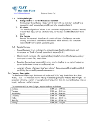 www.FASTBusinessPlans.com

1.3

1.4

Restaurant Business Plan

Guiding Principles
1.
Being Mindful of our Customers and our Staff
Coinciding with our family values, we will treat both our customers and staff in a
manner in which we ourselves would want to be treated (or better!)
2.
Gratitude
“An attitude of gratitude” shown to our customers, employees and vendors – because
without their input, service, labor and time, our business would not be here without
them!
3.
Our Service
Provide the warm and friendly service expected from a family-style restaurant
creating an informal, comfortable environment which will make the customers
satisfied and want to return again and again.
Keys to Success

•

Repeat business. Every customer who comes in once should want to return, and
recommend us. Word–of–mouth marketing is a powerful ally.

•

Hire top notch chefs and offer training to keep the chef on top of his/her game, and pay
top wages to ensure they stay with us.

•

Location. Convenience is essential to us; we need to be close to our market because we
are not trying to get people to travel to reach us.

•

A variety of menu offerings with a “down home” theme, reasonably priced to establish
credibility, but not so high as to limit customers.

2.0 Company Description
The Traditional Home-Style Restaurant will be located 7950 Camp Bowie West Blvd, Fort
Worth, Texas. The restaurant will be wholly owned and operated by Jeff and Betty Wright. The
restaurant will serve a variety of classic home-style favorites from pot roast and mashed potatoes
to patty melts and vanilla ice cream.
The restaurant will be open 7 days a week with hours as follows:
Monday
11:00 am – 9:00 pm
Tuesday
11:00 am – 9:00 pm
Wednesday
11:00 am – 9:00 pm
Thursday
11:00 am – 9:00 pm
Friday
11:00 am – 10:00 pm
Saturday
11:00 am – 10:00 pm
Sunday
12:00 pm– 5:00 pm

6

 