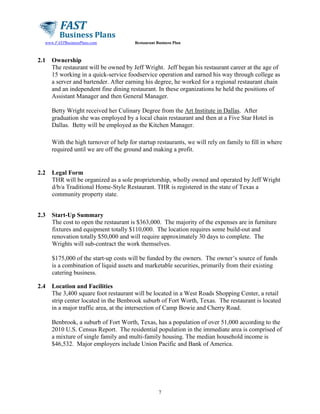 www.FASTBusinessPlans.com

2.1

Restaurant Business Plan

Ownership
The restaurant will be owned by Jeff Wright. Jeff began his restaurant career at the age of
15 working in a quick-service foodservice operation and earned his way through college as
a server and bartender. After earning his degree, he worked for a regional restaurant chain
and an independent fine dining restaurant. In these organizations he held the positions of
Assistant Manager and then General Manager.
Betty Wright received her Culinary Degree from the Art Institute in Dallas. After
graduation she was employed by a local chain restaurant and then at a Five Star Hotel in
Dallas. Betty will be employed as the Kitchen Manager.
With the high turnover of help for startup restaurants, we will rely on family to fill in where
required until we are off the ground and making a profit.

2.2

Legal Form
THR will be organized as a sole proprietorship, wholly owned and operated by Jeff Wright
d/b/a Traditional Home-Style Restaurant. THR is registered in the state of Texas a
community property state.

2.3

Start-Up Summary
The cost to open the restaurant is $363,000. The majority of the expenses are in furniture
fixtures and equipment totally $110,000. The location requires some build-out and
renovation totally $50,000 and will require approximately 30 days to complete. The
Wrights will sub-contract the work themselves.
$175,000 of the start-up costs will be funded by the owners. The owner’s source of funds
is a combination of liquid assets and marketable securities, primarily from their existing
catering business.

2.4

Location and Facilities
The 3,400 square foot restaurant will be located in a West Roads Shopping Center, a retail
strip center located in the Benbrook suburb of Fort Worth, Texas. The restaurant is located
in a major traffic area, at the intersection of Camp Bowie and Cherry Road.
Benbrook, a suburb of Fort Worth, Texas, has a population of over 51,000 according to the
2010 U.S. Census Report. The residential population in the immediate area is comprised of
a mixture of single family and multi-family housing. The median household income is
$46,532. Major employers include Union Pacific and Bank of America.

7

 